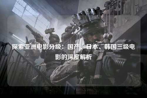 探索亚洲电影分级：国产、日本、韩国三级电影的深度解析