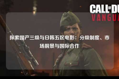 探索国产三级与日韩五区电影：分级制度、市场前景与国际合作