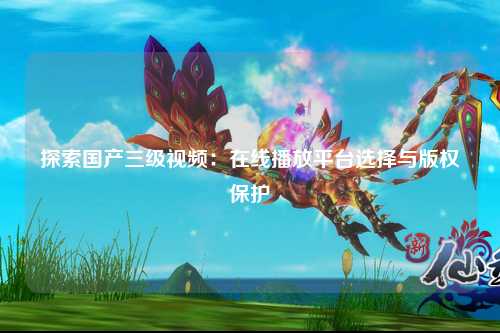探索国产三级视频：在线播放平台选择与版权保护