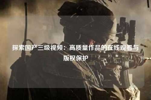探索国产三级视频：高质量作品的在线观看与版权保护