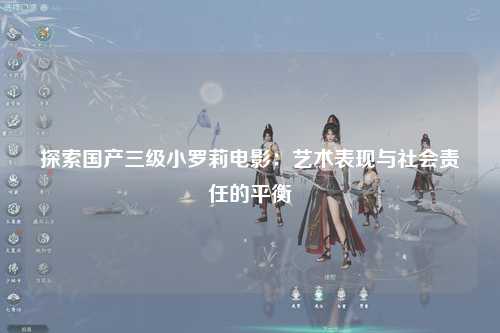 探索国产三级小罗莉电影：艺术表现与社会责任的平衡