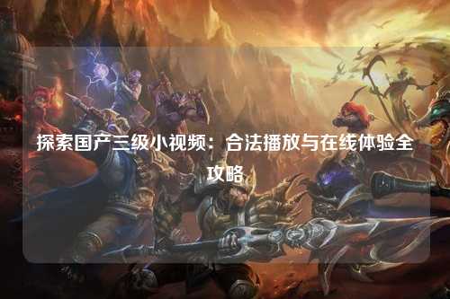 探索国产三级小视频：合法播放与在线体验全攻略