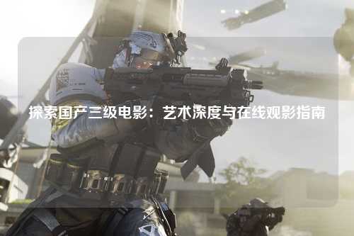 探索国产三级电影：艺术深度与在线观影指南