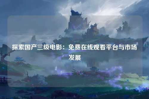 探索国产三级电影：免费在线观看平台与市场发展