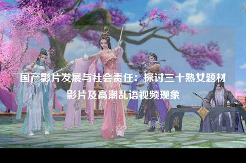 国产影片发展与社会责任：探讨三十熟女题材影片及高潮乱语视频现象