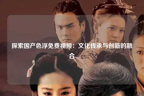 探索国产色浮免费视频：文化传承与创新的融合