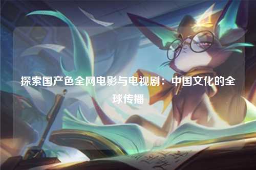 探索国产色全网电影与电视剧：中国文化的全球传播