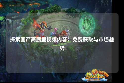 探索国产高质量视频内容：免费获取与市场趋势