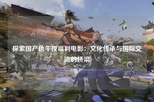 探索国产色午夜福利电影：文化传承与国际交流的桥梁