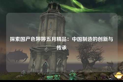 探索国产色婷婷五月精品：中国制造的创新与传承