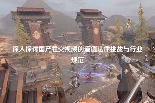 深入探讨国产牲交视频的道德法律挑战与行业规范