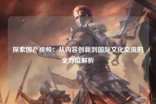 探索国产视频：从内容创新到国际文化交流的全方位解析