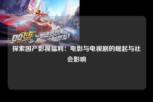 探索国产影视福利：电影与电视剧的崛起与社会影响
