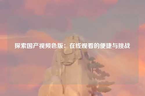 探索国产视频色版：在线观看的便捷与挑战