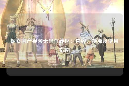 探索国产视频无码在线区：内容、特点及使用指南