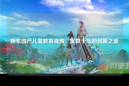 探索国产儿童教育视频：寓教于乐的创新之旅
