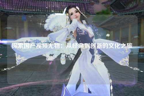 探索国产视频尤物：从经典到创新的文化之旅