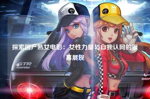 探索国产熟女电影：女性力量与自我认同的银幕展现