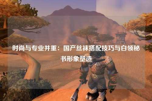 时尚与专业并重：国产丝袜搭配技巧与白领秘书形象塑造