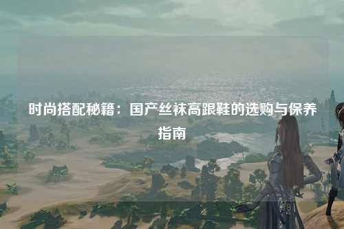 时尚搭配秘籍：国产丝袜高跟鞋的选购与保养指南