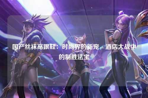 国产丝袜高跟鞋：时尚界的新宠，酒店大战中的制胜法宝