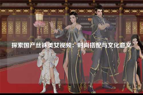 探索国产丝袜美女视频：时尚搭配与文化意义