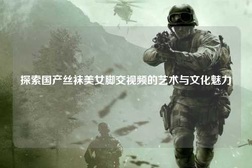 探索国产丝袜美女脚交视频的艺术与文化魅力
