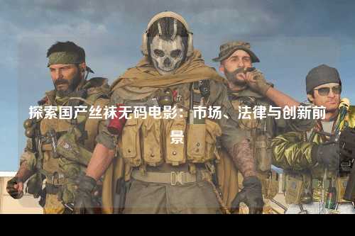 探索国产丝袜无码电影：市场、法律与创新前景