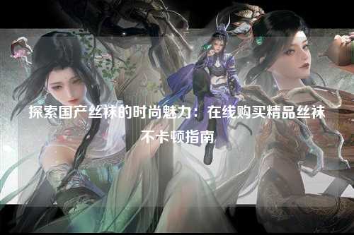 探索国产丝袜的时尚魅力：在线购买精品丝袜不卡顿指南