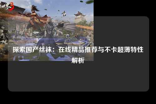 探索国产丝袜：在线精品推荐与不卡超薄特性解析