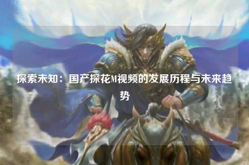 探索未知：国产探花M视频的发展历程与未来趋势