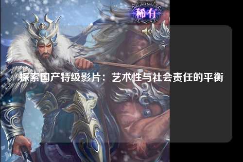 探索国产特级影片：艺术性与社会责任的平衡
