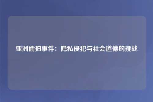 亚洲偷拍事件：隐私侵犯与社会道德的挑战