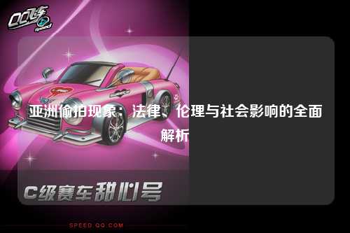 亚洲偷拍现象：法律、伦理与社会影响的全面解析