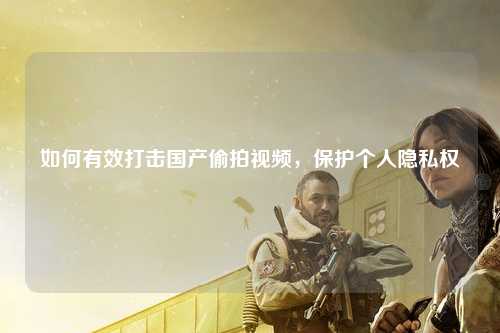 如何有效打击国产偷拍视频，保护个人隐私权